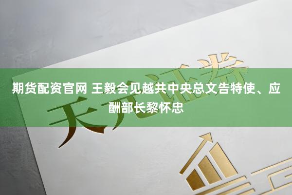 期货配资官网 王毅会见越共中央总文告特使、应酬部长黎怀忠