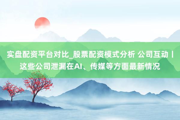 实盘配资平台对比_股票配资模式分析 公司互动丨这些公司泄漏在AI、传媒等方面最新情况
