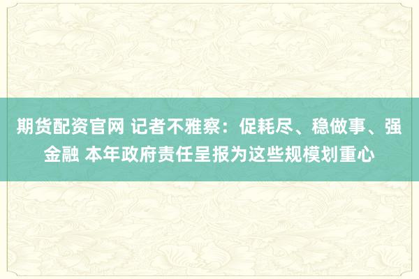 期货配资官网 记者不雅察：促耗尽、稳做事、强金融 本年政府责任呈报为这些规模划重心