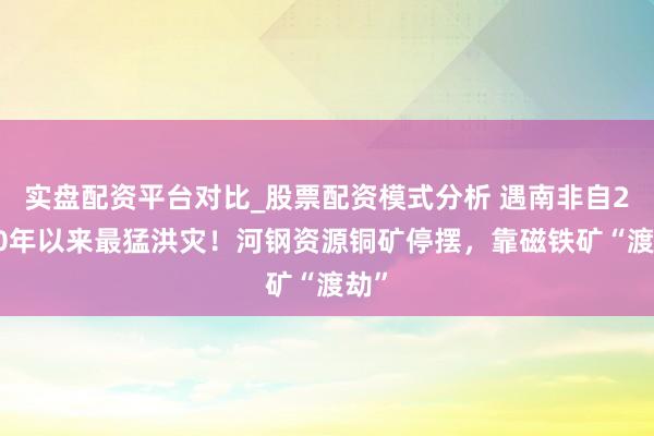 实盘配资平台对比_股票配资模式分析 遇南非自2000年以来最猛洪灾！河钢资源铜矿停摆，靠磁铁矿“渡劫”