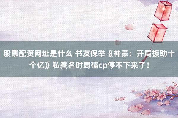 股票配资网址是什么 书友保举《神豪：开局援助十个亿》私藏名时局磕cp停不下来了！