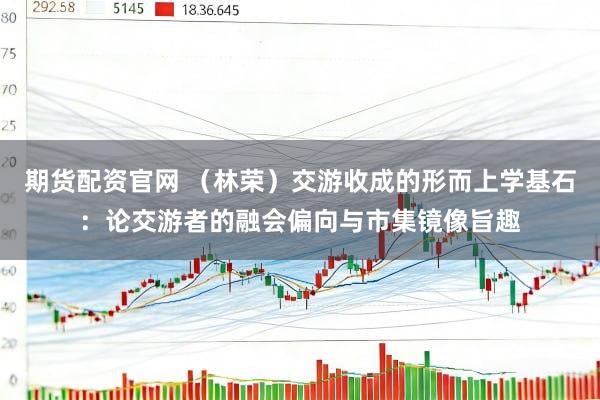 期货配资官网 （林荣）交游收成的形而上学基石：论交游者的融会偏向与市集镜像旨趣