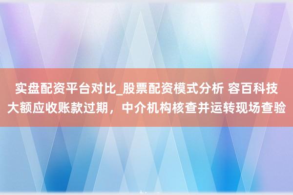 实盘配资平台对比_股票配资模式分析 容百科技大额应收账款过期，中介机构核查并运转现场查验