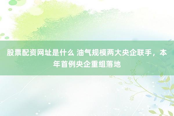 股票配资网址是什么 油气规模两大央企联手，本年首例央企重组落地
