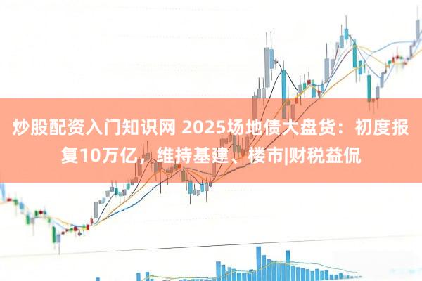 炒股配资入门知识网 2025场地债大盘货：初度报复10万亿，维持基建、楼市|财税益侃