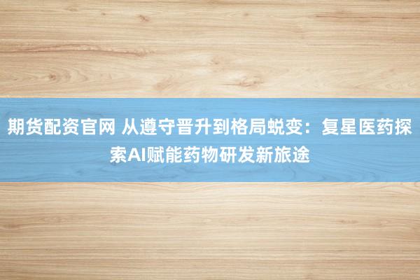 期货配资官网 从遵守晋升到格局蜕变：复星医药探索AI赋能药物研发新旅途