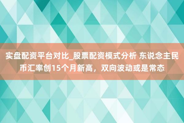 实盘配资平台对比_股票配资模式分析 东说念主民币汇率创15个月新高，双向波动或是常态