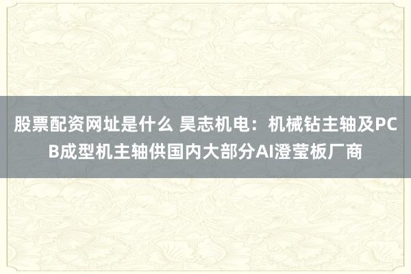 股票配资网址是什么 昊志机电：机械钻主轴及PCB成型机主轴供国内大部分AI澄莹板厂商