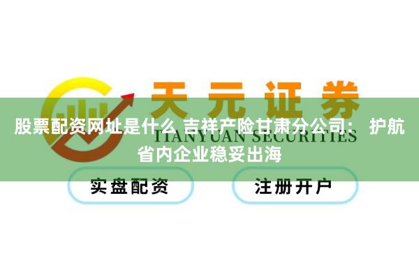 股票配资网址是什么 吉祥产险甘肃分公司： 护航省内企业稳妥出海