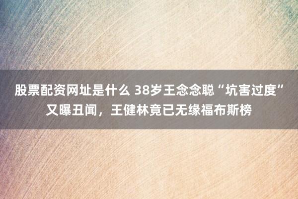 股票配资网址是什么 38岁王念念聪“坑害过度”又曝丑闻，王健林竟已无缘福布斯榜
