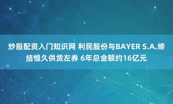 炒股配资入门知识网 利民股份与BAYER S.A.缔结恒久供货左券 6年总金额约16亿元