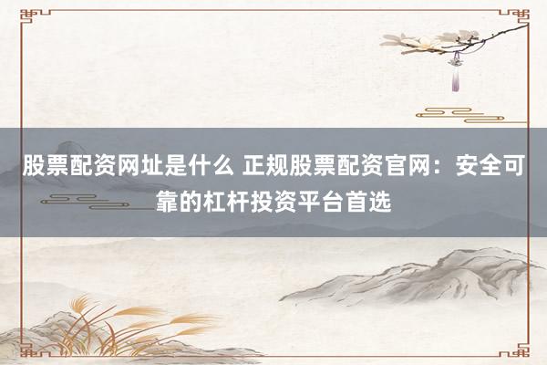股票配资网址是什么 正规股票配资官网：安全可靠的杠杆投资平台首选